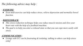 - EXERCISE:
● Even mild exercise can help reduce stress, relieve depression and normalize bowel
function.
- BIOFEEDBACK:
● This stress-reduction technique helps you reduce muscle tension and slow your
heart rate with the help of a feedback machine.
● The goal is to help you enter a relaxed state so that you can cope more easily with
stress.
-COMMUNICATION :
● Livings with UC can be frustrating & isolating; talking to others can help stress
relief
The following advice may help :
 