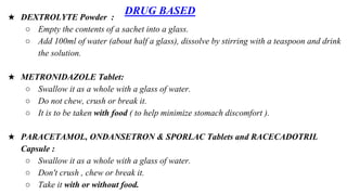 DRUG BASED
★ DEXTROLYTE Powder :
○ Empty the contents of a sachet into a glass.
○ Add 100ml of water (about half a glass), dissolve by stirring with a teaspoon and drink
the solution.
★ METRONIDAZOLE Tablet:
○ Swallow it as a whole with a glass of water.
○ Do not chew, crush or break it.
○ It is to be taken with food ( to help minimize stomach discomfort ).
★ PARACETAMOL, ONDANSETRON & SPORLAC Tablets and RACECADOTRIL
Capsule :
○ Swallow it as a whole with a glass of water.
○ Don't crush , chew or break it.
○ Take it with or without food.
 