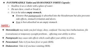 NOTE :
❖ Metronidazole may make you feel sleepy, dizzy, confused. You may have hallucinations, fits
(convulsions) or temporary eyesight problems , affecting your ability to drive.
❖ Pantoprazole may cause side effects which could affect your ability to drive.
❖ Paracetamol: Take it if you have fever or pain (SOS).
❖ Ondansetron: Take it if you have vomiting (SOS).
★ PANTOPRAZOLE Tablet and HAMATOGEN FORTE Capsule:
○ Swallow it as a whole with a glass of water.
○ Do not chew, crush or break it.
○ It is to be taken empty stomach.
■ Ensures that pantoprazole is absorbed into the bloodstream but also prevents
side effects, stomach irritation and ulcers.
■ Iron is best absorbed on an empty stomach.
 