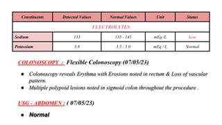 Constituents Detected Values Normal Values Unit Status
ELECTROLYTES
Sodium 133 135 - 145 mEq /L Low
Potassium 3.8 3.5 - 5.0 mEq / L Normal
USG - ABDOMEN : ( 07/05/23)
● Normal
COLONOSCOPY : Flexible Colonoscopy (07/05/23)
● Colonoscopy reveals Erythma with Erosions noted in rectum & Loss of vascular
pattern.
● Multiple polypoid lesions noted in sigmoid colon throughout the procedure .
 