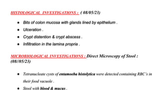 HISTOLOGICAL INVESTIGATIONS : ( 08/05/23)
● Bits of colon mucosa with glands lined by epithelium .
● Ulceration .
● Crypt distention & crypt abscess .
● Infiltration in the lamina propria .
MICROBIOLOGICAL INVESTIGATIONS : Direct Microscopy of Stool :
(08//05/23)
● Tetranucleate cysts of entamoeba histolytica were detected containing RBC’s in
their food vacuole .
● Stool with blood & mucus .
 