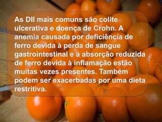 As DII mais comuns são colite
ulcerativa e doença de Crohn. A
anemia causada por deficiência de
ferro devida à perda de sangue
gastrointestinal e a absorção reduzida
de ferro devida à inflamação estão
muitas vezes presentes. Também
podem ser exacerbadas por uma dieta
restritiva.
 