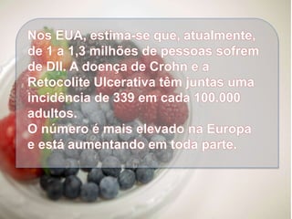 Nos EUA, estima-se que, atualmente,
de 1 a 1,3 milhões de pessoas sofrem
de DII. A doença de Crohn e a
Retocolite Ulcerativa têm juntas uma
incidência de 339 em cada 100.000
adultos.
O número é mais elevado na Europa
e está aumentando em toda parte.
 