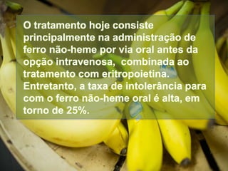 O tratamento hoje consiste
principalmente na administração de
ferro não-heme por via oral antes da
opção intravenosa, combinada ao
tratamento com eritropoietina.
Entretanto, a taxa de intolerância para
com o ferro não-heme oral é alta, em
torno de 25%.
 