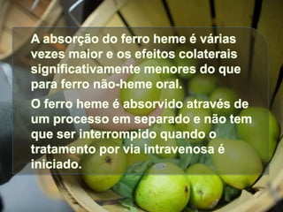 A absorção do ferro heme é várias
vezes maior e os efeitos colaterais
significativamente menores do que
para ferro não-heme oral.
O ferro heme é absorvido através de
um processo em separado e não tem
que ser interrompido quando o
tratamento por via intravenosa é
iniciado.
 