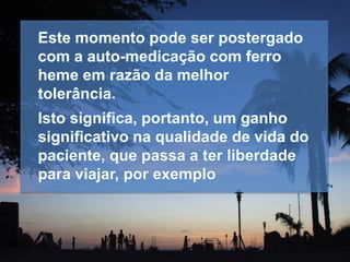 Este momento pode ser postergado
com a auto-medicação com ferro
heme em razão da melhor
tolerância.
Isto significa, portanto, um ganho
significativo na qualidade de vida do
paciente, que passa a ter liberdade
para viajar, por exemplo
 