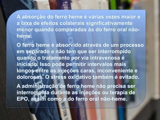 A absorção do ferro heme é várias vezes maior e
a taxa de efeitos colaterais significativamente
menor quando comparadas às do ferro oral não-
heme.
O ferro heme é absorvido através de um processo
em separado e não tem que ser interrompido
quando o tratamento por via intravenosa é
iniciado. Isso pode permitir intervalos mais
longos entre as injeções caras, inconveniente e
dolorosas. O stress oxidativo também é evitado.
A administração de ferro heme não precisa ser
interrompida durante as injeções ou terapia de
EPO, assim como a do ferro oral não-heme.
 