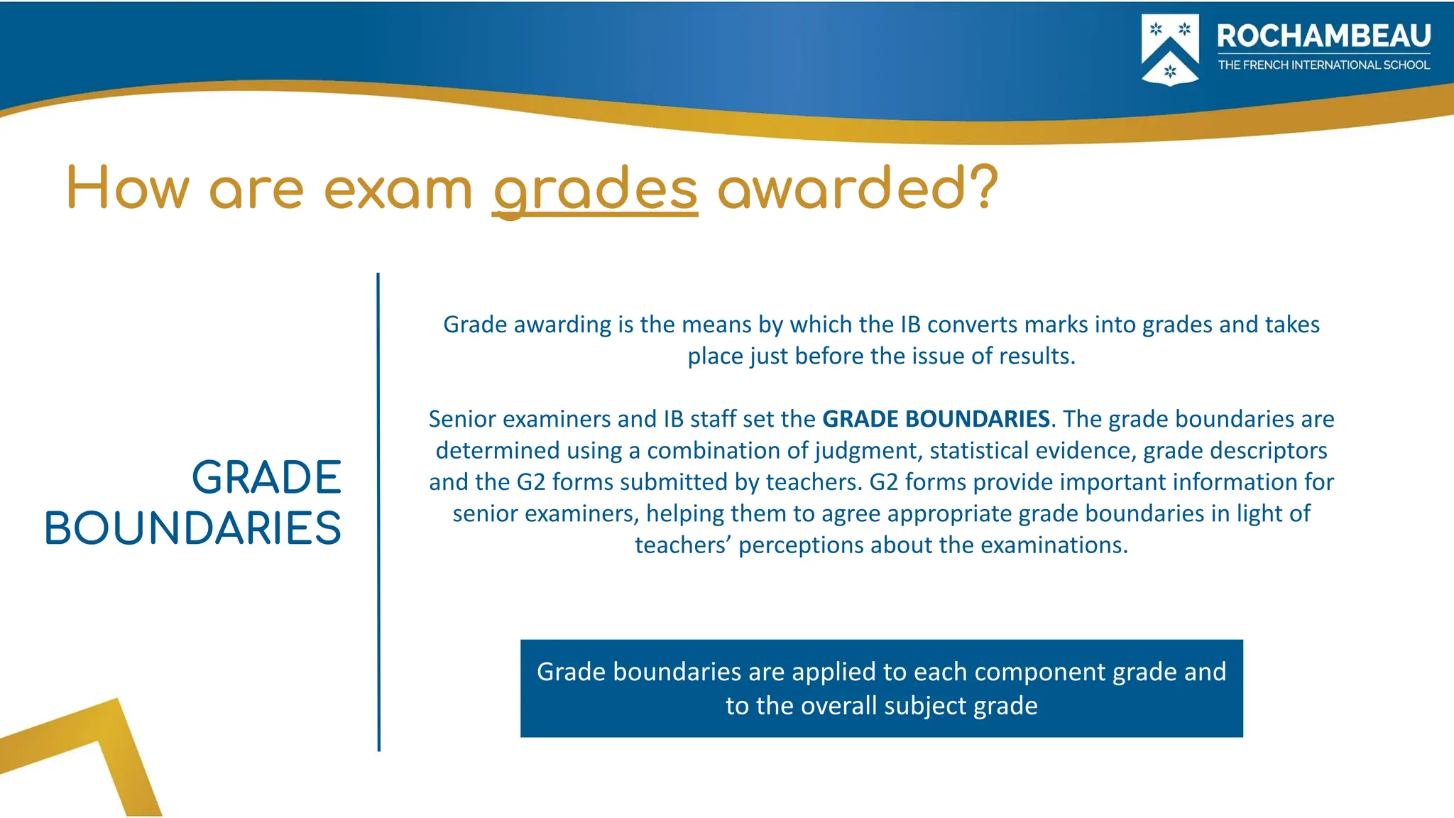 How are exam grades awarded?
Grade awarding is the means by which the IB converts marks into grades and takes
place just before the issue of results.
Senior examiners and IB staff set the GRADE BOUNDARIES. The grade boundaries are
determined using a combination of judgment, statistical evidence, grade descriptors
and the G2 forms submitted by teachers. G2 forms provide important information for
senior examiners, helping them to agree appropriate grade boundaries in light of
teachers’ perceptions about the examinations.
GRADE
BOUNDARIES
Grade boundaries are applied to each component grade and
to the overall subject grade
 