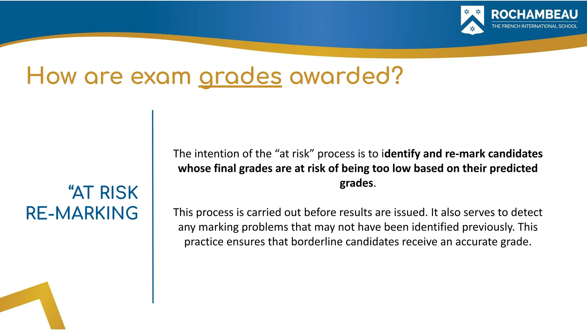 How are exam grades awarded?
The intention of the “at risk” process is to identify and re-mark candidates
whose final grades are at risk of being too low based on their predicted
grades.
This process is carried out before results are issued. It also serves to detect
any marking problems that may not have been identified previously. This
practice ensures that borderline candidates receive an accurate grade.
“AT RISK
RE-MARKING
 