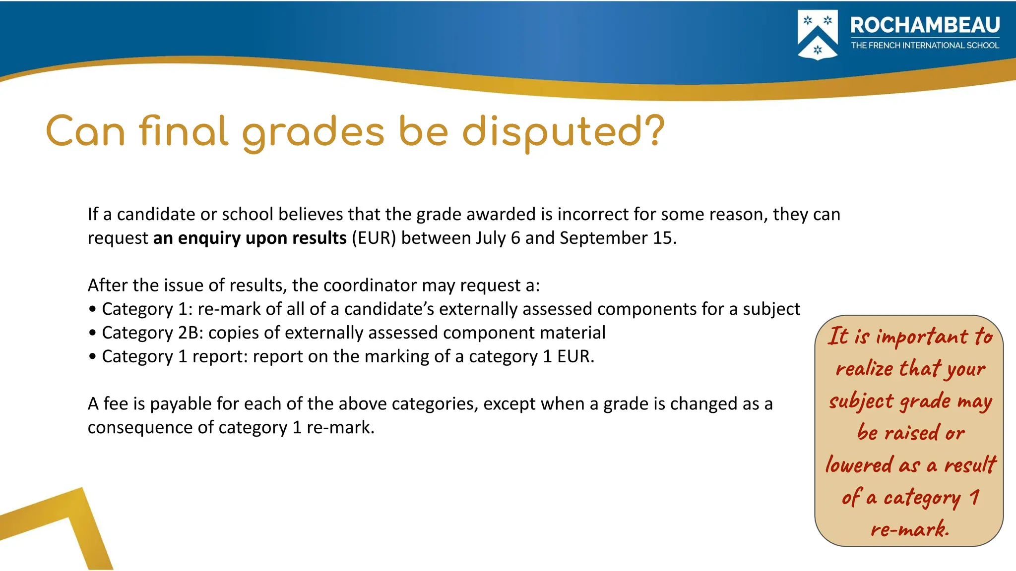 Can ﬁnal grades be disputed?
If a candidate or school believes that the grade awarded is incorrect for some reason, they can
request an enquiry upon results (EUR) between July 6 and September 15.
After the issue of results, the coordinator may request a:
• Category 1: re-mark of all of a candidate’s externally assessed components for a subject
• Category 2B: copies of externally assessed component material
• Category 1 report: report on the marking of a category 1 EUR.
A fee is payable for each of the above categories, except when a grade is changed as a
consequence of category 1 re-mark.
It is important to
realize that your
subject grade may
be raised or
lowered as a result
of a category 1
re-mark.
 