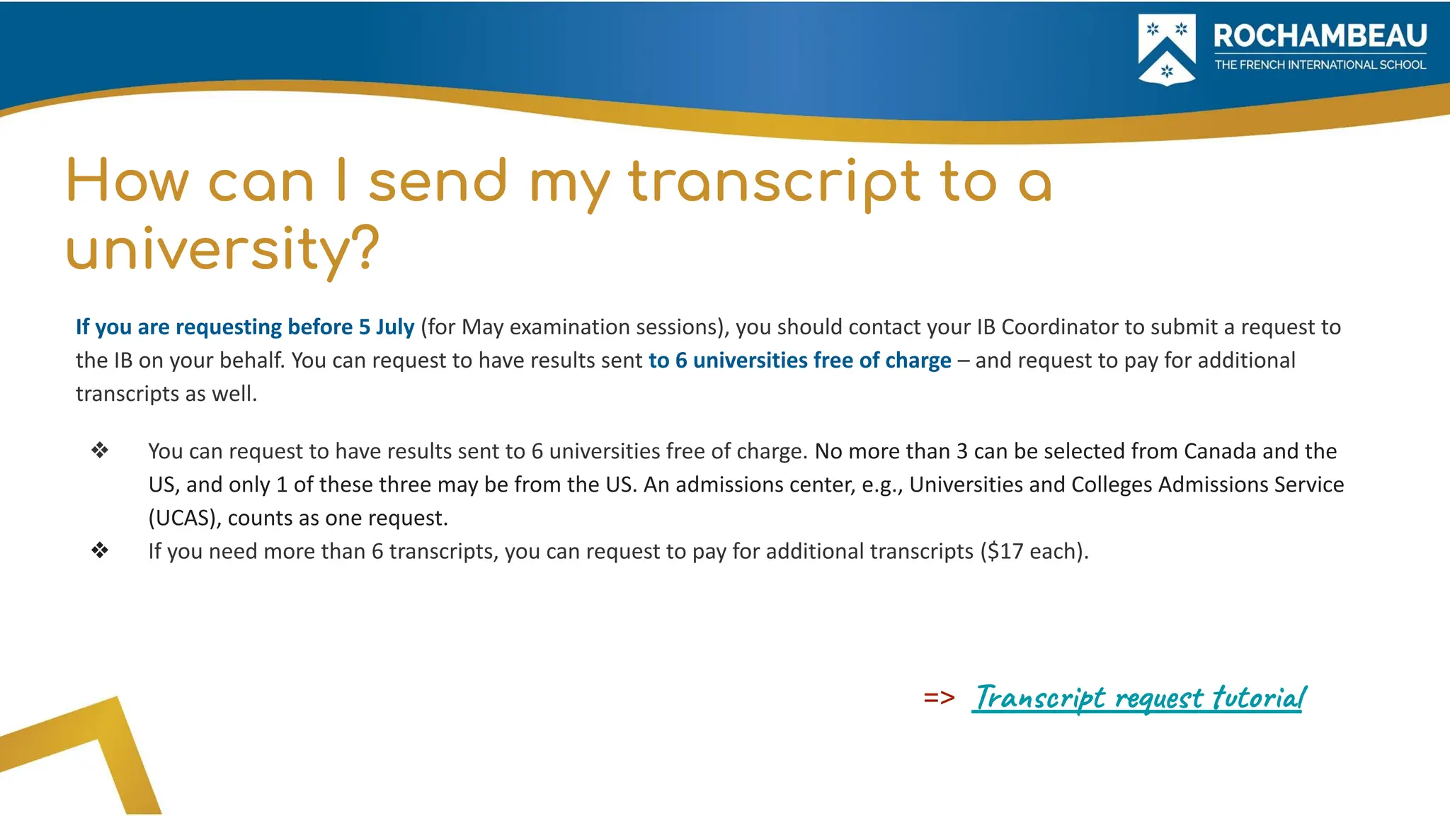 How can I send my transcript to a
university?
If you are requesting before 5 July (for May examination sessions), you should contact your IB Coordinator to submit a request to
the IB on your behalf. You can request to have results sent to 6 universities free of charge – and request to pay for additional
transcripts as well.
❖ You can request to have results sent to 6 universities free of charge. No more than 3 can be selected from Canada and the
US, and only 1 of these three may be from the US. An admissions center, e.g., Universities and Colleges Admissions Service
(UCAS), counts as one request.
❖ If you need more than 6 transcripts, you can request to pay for additional transcripts ($17 each).
=> Transcript request tutorial
 