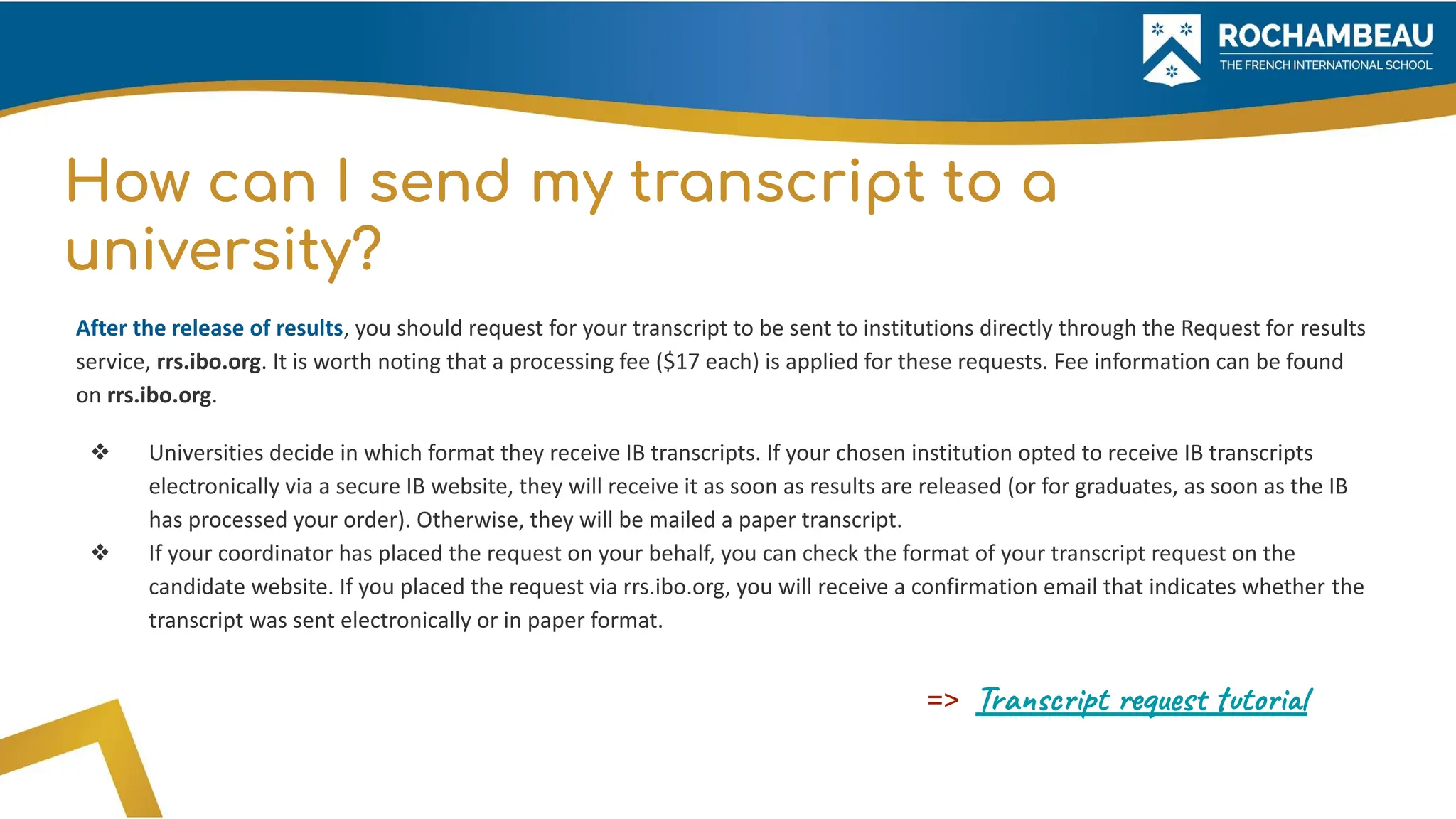 How can I send my transcript to a
university?
After the release of results, you should request for your transcript to be sent to institutions directly through the Request for results
service, rrs.ibo.org. It is worth noting that a processing fee ($17 each) is applied for these requests. Fee information can be found
on rrs.ibo.org.
❖ Universities decide in which format they receive IB transcripts. If your chosen institution opted to receive IB transcripts
electronically via a secure IB website, they will receive it as soon as results are released (or for graduates, as soon as the IB
has processed your order). Otherwise, they will be mailed a paper transcript.
❖ If your coordinator has placed the request on your behalf, you can check the format of your transcript request on the
candidate website. If you placed the request via rrs.ibo.org, you will receive a confirmation email that indicates whether the
transcript was sent electronically or in paper format.
=> Transcript request tutorial
 