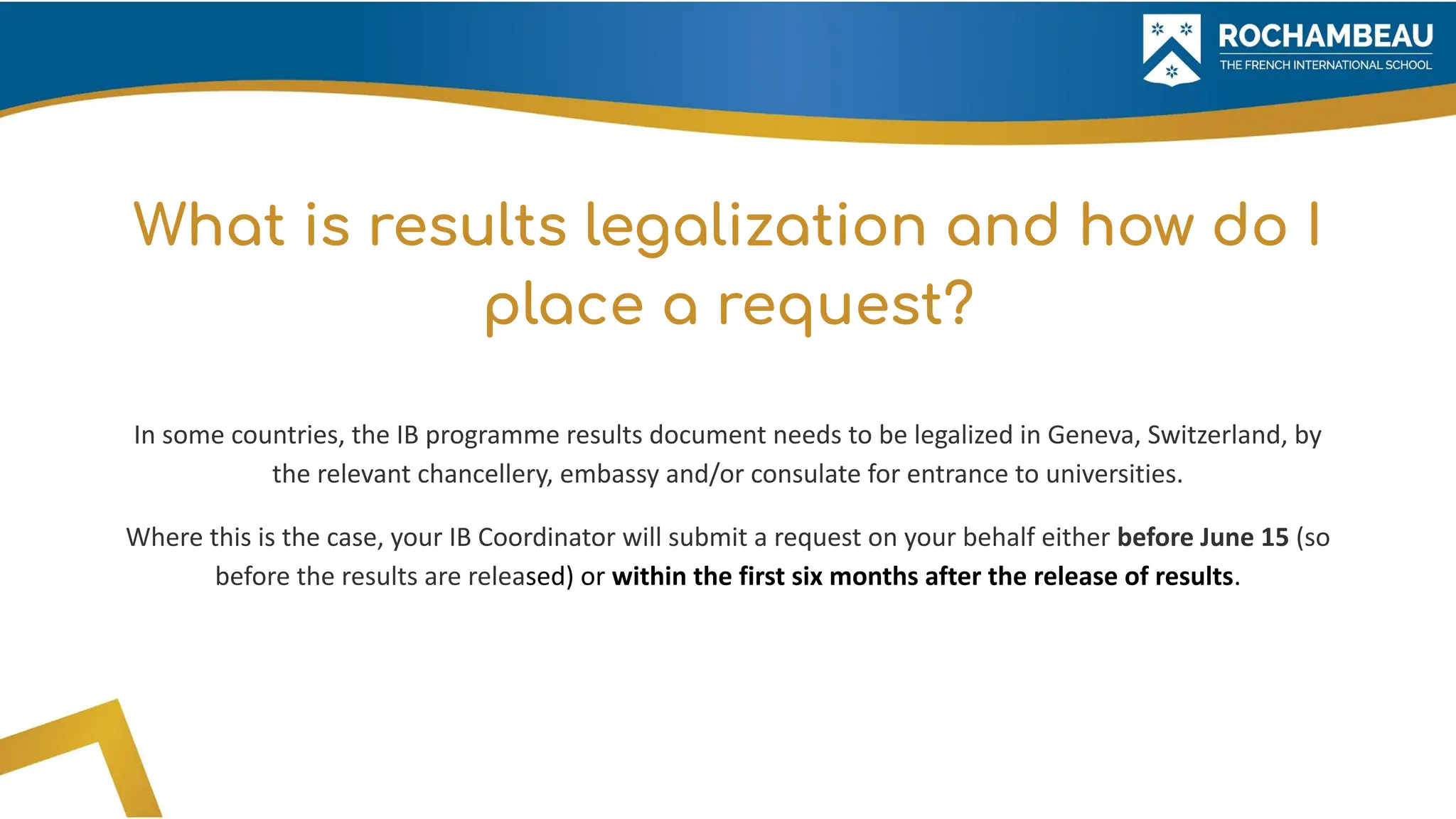 What is results legalization and how do I
place a request?
In some countries, the IB programme results document needs to be legalized in Geneva, Switzerland, by
the relevant chancellery, embassy and/or consulate for entrance to universities.
Where this is the case, your IB Coordinator will submit a request on your behalf either before June 15 (so
before the results are released) or within the first six months after the release of results.
 