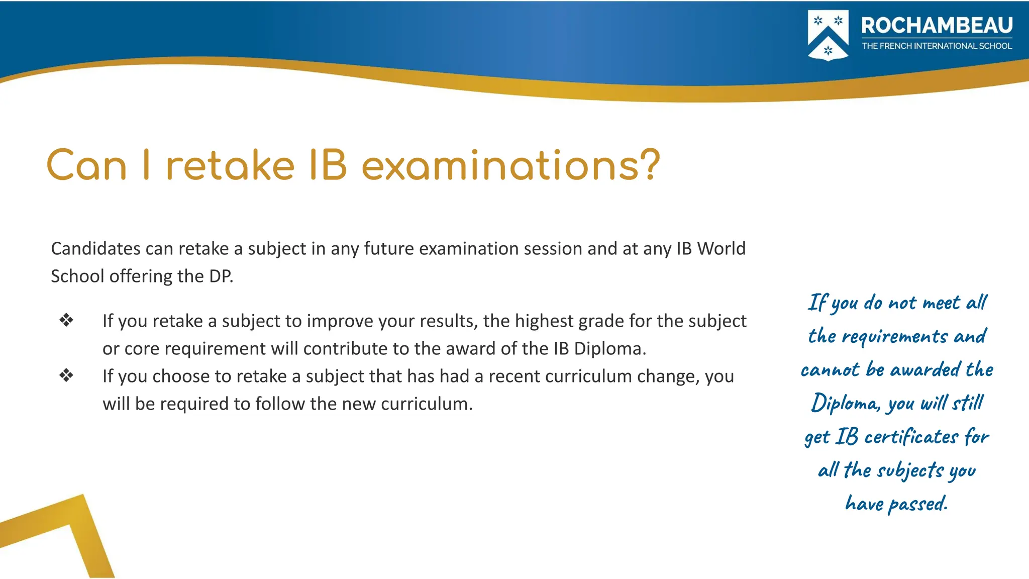 Can I retake IB examinations?
Candidates can retake a subject in any future examination session and at any IB World
School offering the DP.
❖ If you retake a subject to improve your results, the highest grade for the subject
or core requirement will contribute to the award of the IB Diploma.
❖ If you choose to retake a subject that has had a recent curriculum change, you
will be required to follow the new curriculum.
If you do not meet all
the requirements and
cannot be awarded the
Diploma, you will still
get IB certiﬁcates for
all the subjects you
have passed.
 