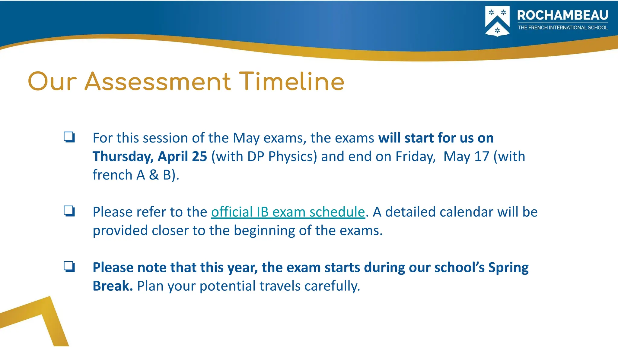Our Assessment Timeline
❏ For this session of the May exams, the exams will start for us on
Thursday, April 25 (with DP Physics) and end on Friday, May 17 (with
french A & B).
❏ Please refer to the official IB exam schedule. A detailed calendar will be
provided closer to the beginning of the exams.
❏ Please note that this year, the exam starts during our school’s Spring
Break. Plan your potential travels carefully.
 
