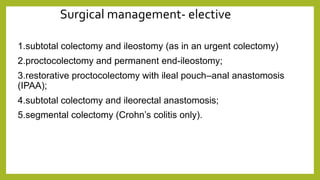 Surgical management- elective
1.subtotal colectomy and ileostomy (as in an urgent colectomy)
2.proctocolectomy and permanent end-ileostomy;
3.restorative proctocolectomy with ileal pouch–anal anastomosis
(IPAA);
4.subtotal colectomy and ileorectal anastomosis;
5.segmental colectomy (Crohn’s colitis only).
 