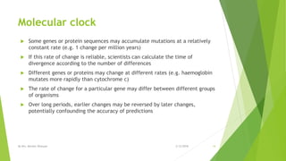 Molecular clock
 Some genes or protein sequences may accumulate mutations at a relatively
constant rate (e.g. 1 change per million years)
 If this rate of change is reliable, scientists can calculate the time of
divergence according to the number of differences
 Different genes or proteins may change at different rates (e.g. haemoglobin
mutates more rapidly than cytochrome c)
 The rate of change for a particular gene may differ between different groups
of organisms
 Over long periods, earlier changes may be reversed by later changes,
potentially confounding the accuracy of predictions
2/12/2018By Mrs. Mariam Ohanyan 14
 