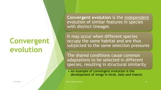 Convergent
evolution
Convergent evolution is the independent
evolution of similar features in species
with distinct lineages
It may occur when different species
occupy the same habitat and are thus
subjected to the same selection pressures
The shared conditions cause common
adaptations to be selected in different
species, resulting in structural similarity
• An example of convergent evolution is the
development of wings in birds, bats and insects
2/12/2018 By Mrs. Mariam Ohanyan 16
 