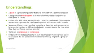 Understandings:
 A clade is a group of organisms that have evolved from a common ancestor
 Cladograms are tree diagrams that show the most probable sequence of
divergence in clades
 Evidence for which species are part of a clade can be obtained from the base
sequence of a gene or the corresponding amino acid sequence of a protein
 Sequence differences accumulate gradually so there is a positive correlation
between the number of differences between two species and the time since
they diverged from a common ancestor
 Traits can be analogous or homologous
 Evidence from cladistics has shown that classification of some groups based
on structure did not correspond with the evolutionary origins of a group or
species
2/12/2018By Mrs. Mariam Ohanyan 2
 
