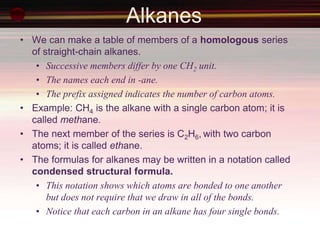 Alkanes
• We can make a table of members of a homologous series
of straight-chain alkanes.
• Successive members differ by one CH2 unit.
• The names each end in -ane.
• The prefix assigned indicates the number of carbon atoms.
• Example: CH4 is the alkane with a single carbon atom; it is
called methane.
• The next member of the series is C2H6, with two carbon
atoms; it is called ethane.
• The formulas for alkanes may be written in a notation called
condensed structural formula.
• This notation shows which atoms are bonded to one another
but does not require that we draw in all of the bonds.
• Notice that each carbon in an alkane has four single bonds.
 