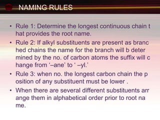 NAMING RULES
• Rule 1: Determine the longest continuous chain t
hat provides the root name.
• Rule 2: If alkyl substituents are present as branc
hed chains the name for the branch will b deter
mined by the no. of carbon atoms the suffix will c
hange from ‘–ane’ to ‘ –yl.’
• Rule 3: when no. the longest carbon chain the p
osition of any substituent must be lower .
• When there are several different substituents arr
ange them in alphabetical order prior to root na
me.
 