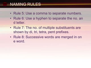 NAMING RULES
• Rule 5: Use a comma to separate numbers.
• Rule 6: Use a hyphen to separate the no. an
d letter.
• Rule 7: The no. of multiple substituents are
shown by di, tri, tetra, pent prefixes.
• Rule 8: Successive words are merged in on
e word.
 