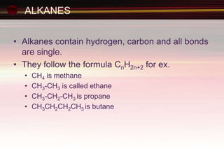 ALKANES
• Alkanes contain hydrogen, carbon and all bonds
are single.
• They follow the formula CnH2n+2 for ex.
• CH4 is methane
• CH3-CH3 is called ethane
• CH3-CH2-CH3 is propane
• CH3CH2CH2CH3 is butane
 