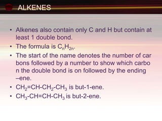 ALKENES
• Alkenes also contain only C and H but contain at
least 1 double bond.
• The formula is CnH2n.
• The start of the name denotes the number of car
bons followed by a number to show which carbo
n the double bond is on followed by the ending
–ene.
• CH2=CH-CH2-CH3 is but-1-ene.
• CH3-CH=CH-CH3 is but-2-ene.
 