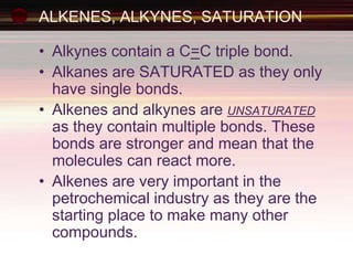 ALKENES, ALKYNES, SATURATION
• Alkynes contain a C=C triple bond.
• Alkanes are SATURATED as they only
have single bonds.
• Alkenes and alkynes are UNSATURATED
as they contain multiple bonds. These
bonds are stronger and mean that the
molecules can react more.
• Alkenes are very important in the
petrochemical industry as they are the
starting place to make many other
compounds.
 