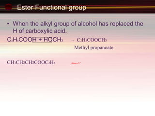 Ester Functional group
• When the alkyl group of alcohol has replaced the
H of carboxylic acid.
C2H5COOH + HOCH3 → C2H5COOCH3
Methyl propanoate
CH3CH2CH2COOC2H5 Name it ?
 