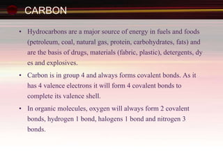 CARBON
• Hydrocarbons are a major source of energy in fuels and foods
(petroleum, coal, natural gas, protein, carbohydrates, fats) and
are the basis of drugs, materials (fabric, plastic), detergents, dy
es and explosives.
• Carbon is in group 4 and always forms covalent bonds. As it
has 4 valence electrons it will form 4 covalent bonds to
complete its valence shell.
• In organic molecules, oxygen will always form 2 covalent
bonds, hydrogen 1 bond, halogens 1 bond and nitrogen 3
bonds.
 