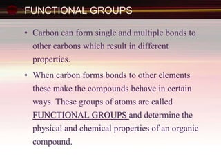 FUNCTIONAL GROUPS
• Carbon can form single and multiple bonds to
other carbons which result in different
properties.
• When carbon forms bonds to other elements
these make the compounds behave in certain
ways. These groups of atoms are called
FUNCTIONAL GROUPS and determine the
physical and chemical properties of an organic
compound.
 