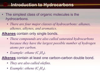 Introduction to Hydrocarbons
• The simplest class of organic molecules is the
hydrocarbons.
• There are four major classes of hydrocarbons: alkanes,
alkenes, alkynes, and aromatics.
Alkanes contain only single bonds.
• These compounds are also called saturated hydrocarbons
because they have the largest possible number of hydrogen
atoms per carbon.
• Example: ethane (C2H6).
Alkenes contain at least one carbon-carbon double bond.
• They are also called olefins.
• Example: ethene (C2H4).
 