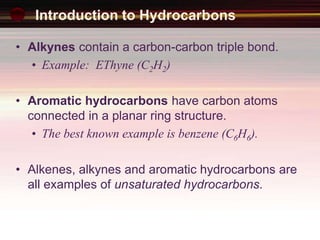 Introduction to Hydrocarbons
• Alkynes contain a carbon-carbon triple bond.
• Example: EThyne (C2H2)
• Aromatic hydrocarbons have carbon atoms
connected in a planar ring structure.
• The best known example is benzene (C6H6).
• Alkenes, alkynes and aromatic hydrocarbons are
all examples of unsaturated hydrocarbons.
 
