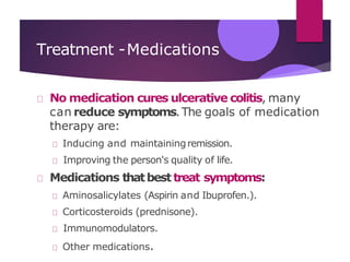 Treatment -Medications
No medication cures ulcerative colitis, many
can reduce symptoms.The goals of medication
therapy are:
Inducing and maintainingremission.
Improving the person's quality of life.
Medications thatbesttreat symptoms:
Aminosalicylates (Aspirin and Ibuprofen.).
Corticosteroids (prednisone).
Immunomodulators.
Other medications.
 