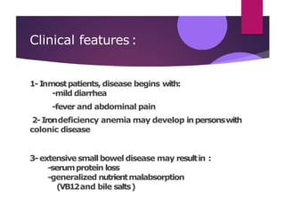 Clinical features:
1-Inmostpatients, disease begins with:
-mild diarrhea
-fever and abdominal pain
2-Irondeficiency anemia may develop inpersonswith
colonic disease
3-extensivesmallbowel disease may resultin :
-serumprotein loss
-generalized nutrientmalabsorption
(VB12and bile salts)
 