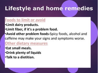 Lifestyle and home remedies
Foods to limit or avoid
•Limit dairy products.
•Limit fiber, if it's a problem food.
•Avoid other problem foods-Spicy foods, alcohol and
caffeine may make your signs and symptoms worse.
Other dietary measures
•Eat small meals.
•Drink plenty of liquids
•Talk to a dietitian.
 