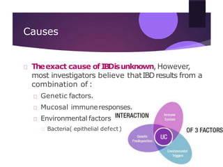 Causes
Theexact cause of IBDisunknown, However,
most investigators believe thatIBDresults from a
combination of :
Genetic factors.
Mucosal immuneresponses.
Environmental factors
Bacteria( epithelial defect)
 