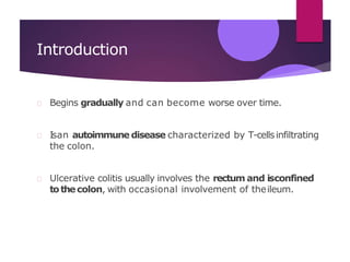 Introduction
Begins gradually and can become worse over time.
Isan autoimmune disease characterized by T-cellsinfiltrating
the colon.
Ulcerative colitis usually involves the rectum and isconfined
tothecolon, with occasional involvement of theileum.
 