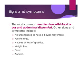 Signs and symptoms
The most common are diarrhea withblood or
pusand abdominal discomfort. Other signs and
symptoms include:
An urgent need to have a bowel movement.
Feeling tired.
Nausea or loss of appetite.
Weight loss.
Fever.
Anemia.
 