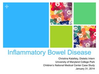 +
Inflammatory Bowel Disease
Christina Kalafsky, Dietetic Intern
University of Maryland College Park
Children’s National Medical Center Case Study
January 31, 2014
 