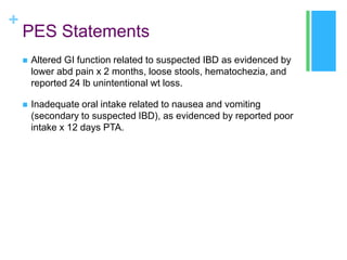 +

PES Statements


Altered GI function related to suspected IBD as evidenced by
lower abd pain x 2 months, loose stools, hematochezia, and
reported 24 lb unintentional wt loss.



Inadequate oral intake related to nausea and vomiting
(secondary to suspected IBD), as evidenced by reported poor
intake x 12 days PTA.

 