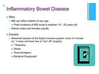 +

Inflammatory Bowel Disease


Who:


IBD can affect children of any age






Peak incidence of IBD onset is between 15 – 25 years old

Affects males and females equally

Causes:


Abnormal reaction of the body’s immune system- once it’s “turned
on,” it does not know how to “turn off” properly.


**Genetics



Stress



Toxins/Antigens



Bacterial Overgrowth

 