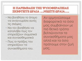 • Να βοηθήσει το άτομο
να αναγνωρίσει αυτές
τις σκέψεις
• Να τον βοηθήσει να
καταλάβει πως τον
επηρεάζουν σωματικά
και συναισθηματικά
• Πως οι πράξεις του
επηρεάζουν τα
συναισθήματα του.
Αν ερμηνεύσουμε
διαφορετικά τα όσα
μας συμβαίνουν με
πιό θετικό τρόπο
βελτιώνονται τα
συναισθήματα μας
αλλά και τα όσα
πράτουμε στην ζωή
μας.
 