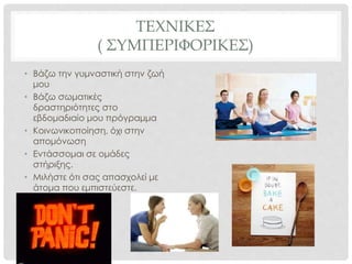 ΤΕΧΝΙΚΕΣ
( ΣΥΜΠΕΡΙΦΟΡΙΚΕΣ)
• Βάζω την γυμναστική στην ζωή
μου
• Βάζω σωματικές
δραστηριότητες στο
εβδομαδιαίο μου πρόγραμμα
• Κοινωνικοποίηση, όχι στην
απομόνωση
• Εντάσσομαι σε ομάδες
στήριξης.
• Μιλήστε ότι σας απασχολεί με
άτομα που εμπιστεύεστε.
 