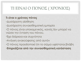 ΤΙ ΕΙΝΑΙ Ο ΠΟΝΟΣ ( ΧΡΟΝΙΟΣ)
Τι είναι ο χρόνιος πόνος
•Δυσάρεστη αίσθηση
•Δυσάρεστη συναισθηματική εμπειρία
•Ο πόνος είναι υποκειμενικός, κανείς δεν μπορεί να
νιώσει την ένταση του πόνου.
•Έχει διάρκεια και συχνότητα
•Ανάγκη ανακούφισης από αυτόν
•Ο πόνος προειδοποιεί ότι το σώμα υφίσταται βλάβη
•Επηρεάζεται από την συναισθηματική κατάσταση
 
