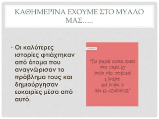 ΚΑΘΗΜΕΡΙΝΑ ΕΧΟΥΜΕ ΣΤΟ ΜΥΑΛΟ
ΜΑΣ…..
• Οι καλύτερες
ιστορίες φτιάχτηκαν
από άτομα που
αναγνώρισαν το
πρόβλημα τους και
δημιούργησαν
ευκαιρίες μέσα από
αυτό.
 