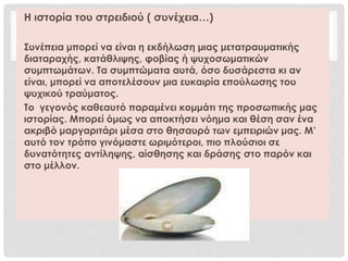 Η ιστορία του στρειδιού ( συνέχεια…)
Συνέπεια μπορεί να είναι η εκδήλωση μιας μετατραυματικής
διαταραχής, κατάθλιψης, φοβίας ή ψυχοσωματικών
συμπτωμάτων. Τα συμπτώματα αυτά, όσο δυσάρεστα κι αν
είναι, μπορεί να αποτελέσουν μια ευκαιρία επούλωσης του
ψυχικού τραύματος.
Το γεγονός καθεαυτό παραμένει κομμάτι της προσωπικής μας
ιστορίας. Μπορεί όμως να αποκτήσει νόημα και θέση σαν ένα
ακριβό μαργαριτάρι μέσα στο θησαυρό των εμπειριών μας. Μ’
αυτό τον τρόπο γινόμαστε ωριμότεροι, πιο πλούσιοι σε
δυνατότητες αντίληψης, αίσθησης και δράσης στο παρόν και
στο μέλλον.
 