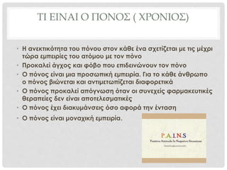 ΤΙ ΕΙΝΑΙ Ο ΠΟΝΟΣ ( ΧΡΟΝΙΟΣ)
• Η ανεκτικότητα του πόνου στον κάθε ένα σχετίζεται με τις μέχρι
τώρα εμπειρίες του ατόμου με τον πόνο
• Προκαλεί άγχος και φόβο που επιδεινώνουν τον πόνο
• Ο πόνος είναι μια προσωπική εμπειρία. Για το κάθε άνθρωπο
ο πόνος βιώνεται και αντιμετωπίζεται διαφορετικά
• Ο πόνος προκαλεί απόγνωση όταν οι συνεχείς φαρμακευτικές
θεραπείες δεν είναι αποτελεσματικές
• Ο πόνος έχει διακυμάνσεις όσο αφορά την ένταση
• Ο πόνος είναι μοναχική εμπειρία.
 