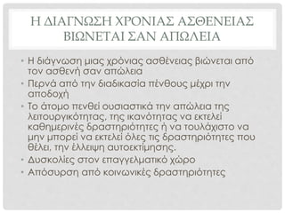 Η ΔΙΑΓΝΩΣΗ ΧΡΟΝΙΑΣ ΑΣΘΕΝΕΙΑΣ
ΒΙΩΝΕΤΑΙ ΣΑΝ ΑΠΩΛΕΙΑ
• Η διάγνωση μιας χρόνιας ασθένειας βιώνεται από
τον ασθενή σαν απώλεια
• Περνά από την διαδικασία πένθους μέχρι την
αποδοχή
• Το άτομο πενθεί ουσιαστικά την απώλεια της
λειτουργικότητας, της ικανότητας να εκτελεί
καθημερινές δραστηριότητες ή να τουλάχιστο να
μην μπορεί να εκτελεί όλες τις δραστηριότητες που
θέλει, την έλλειψη αυτοεκτίμησης.
• Δυσκολίες στον επαγγελματικό χώρο
• Απόσυρση από κοινωνικές δραστηριότητες
 